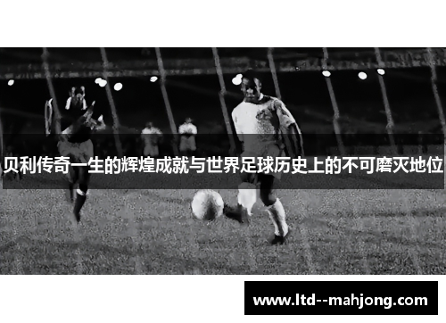 贝利传奇一生的辉煌成就与世界足球历史上的不可磨灭地位