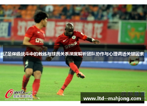 辽足保级战斗中的教练与球员关系深度解析团队协作与心理调适关键因素 辽足保级战斗中的教练与球员关系深度解析团队协作与心理调适关键因素
