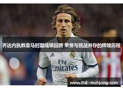 齐达内执教皇马时期成绩回顾 荣誉与挑战并存的辉煌历程 齐达内执教皇马时期成绩回顾 荣誉与挑战并存的辉煌历程