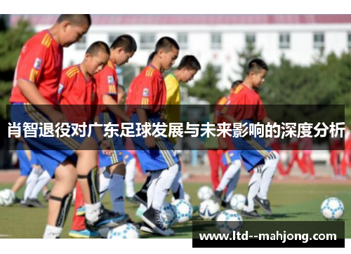 肖智退役对广东足球发展与未来影响的深度分析 肖智退役对广东足球发展与未来影响的深度分析