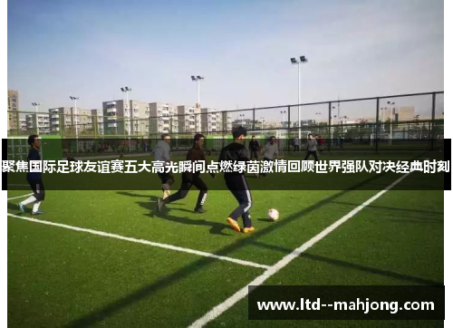 聚焦国际足球友谊赛五大高光瞬间点燃绿茵激情回顾世界强队对决经典时刻 聚焦国际足球友谊赛五大高光瞬间点燃绿茵激情回顾世界强队对决经典时刻