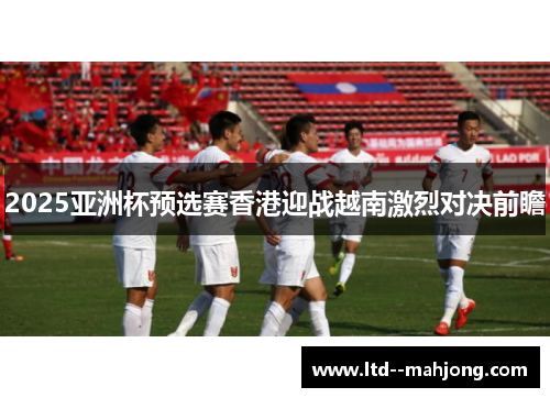 2025亚洲杯预选赛香港迎战越南激烈对决前瞻 2025亚洲杯预选赛香港迎战越南激烈对决前瞻
