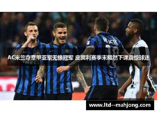 AC米兰夺意甲亚军无缘冠军 皮奥利赛季末黯然下课震惊球迷