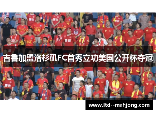 吉鲁加盟洛杉矶FC首秀立功美国公开杯夺冠 吉鲁加盟洛杉矶FC首秀立功美国公开杯夺冠