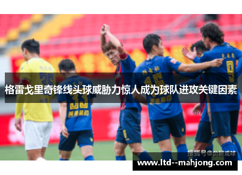 格雷戈里奇锋线头球威胁力惊人成为球队进攻关键因素 格雷戈里奇锋线头球威胁力惊人成为球队进攻关键因素