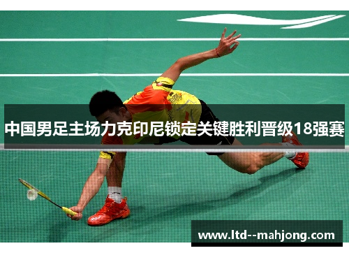 中国男足主场力克印尼锁定关键胜利晋级18强赛