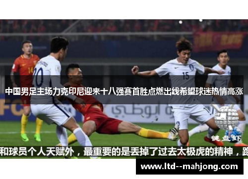 中国男足主场力克印尼迎来十八强赛首胜点燃出线希望球迷热情高涨