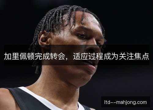 加里佩顿完成转会，适应过程成为关注焦点
